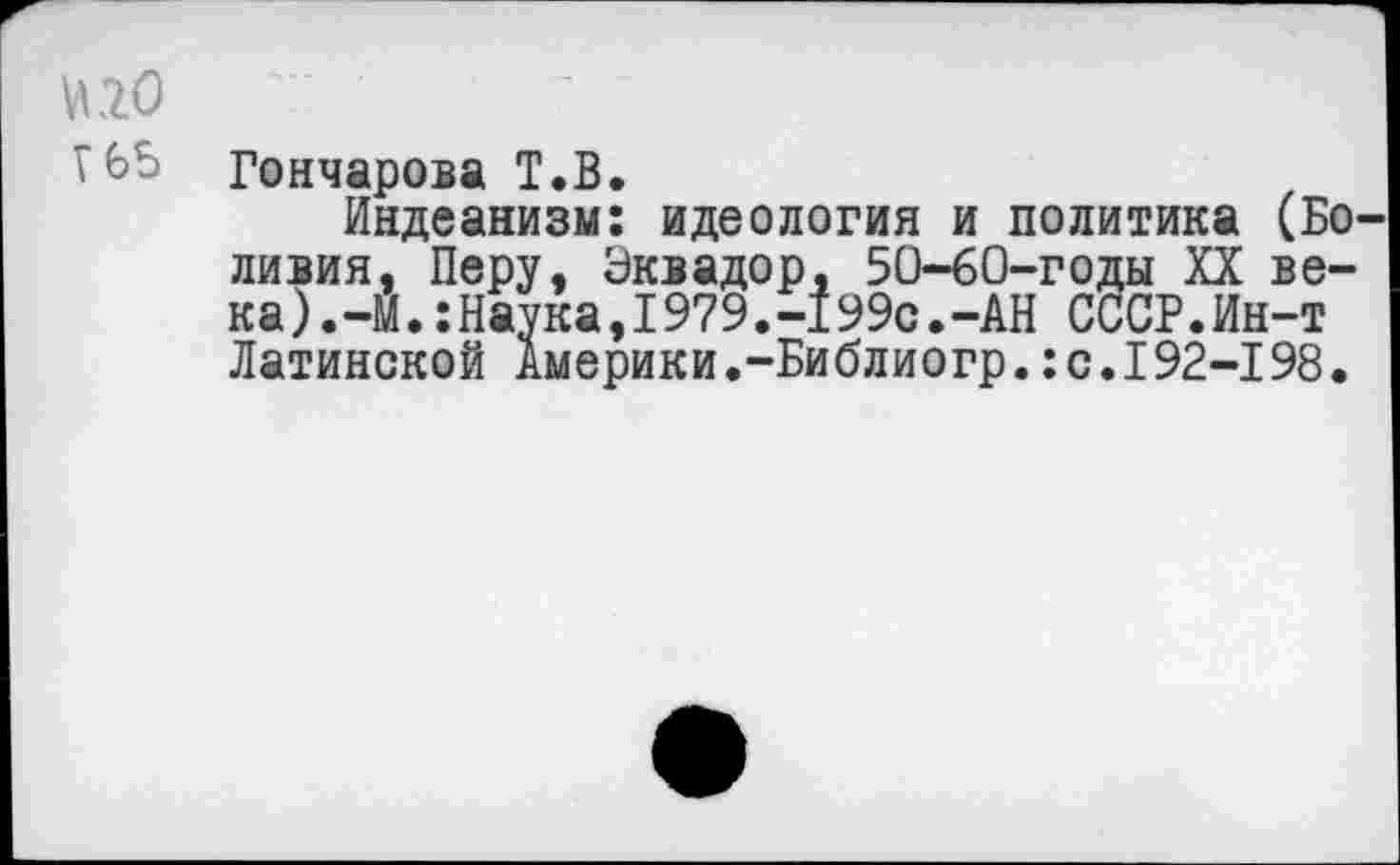 ﻿И 20
Г 65
Гончарова Т.В.
Индеанизм: идеология и политика (Боливия, Перу. Эквадор. 50-60-годы XX ве-к а).-М.:Наука,1979.-199с.-АН СССР.Ин-т Латинской Америки,-Библиогр.:с.I92-198.